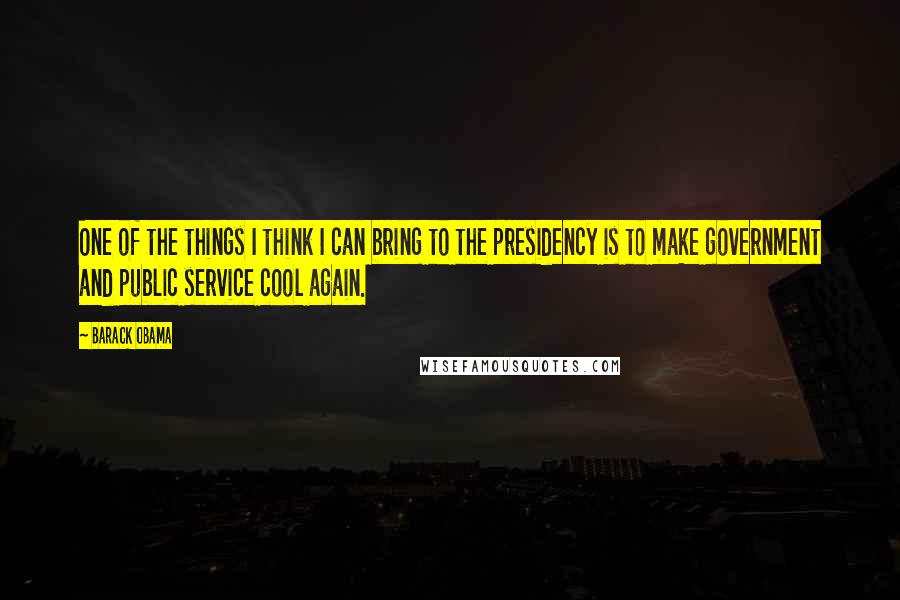 Barack Obama Quotes: One of the things I think I can bring to the presidency is to make government and public service cool again.