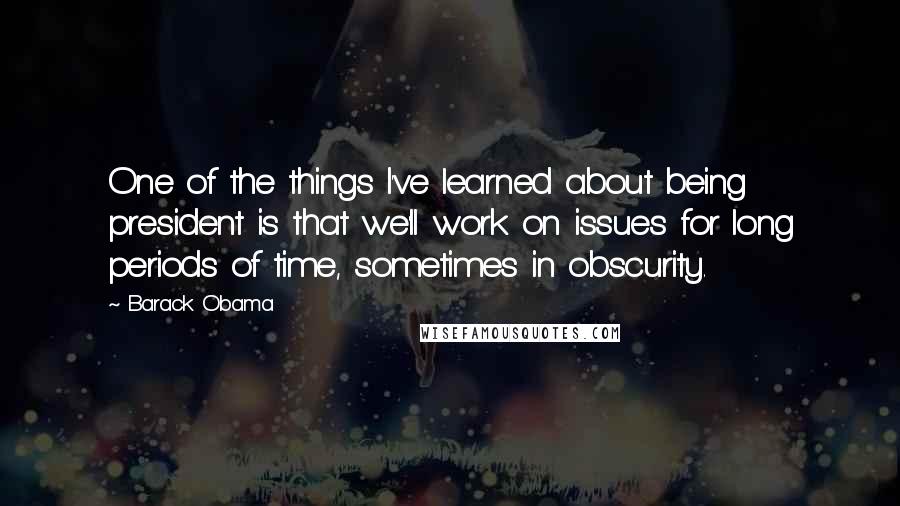 Barack Obama Quotes: One of the things I've learned about being president is that we'll work on issues for long periods of time, sometimes in obscurity.