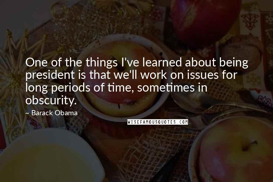 Barack Obama Quotes: One of the things I've learned about being president is that we'll work on issues for long periods of time, sometimes in obscurity.