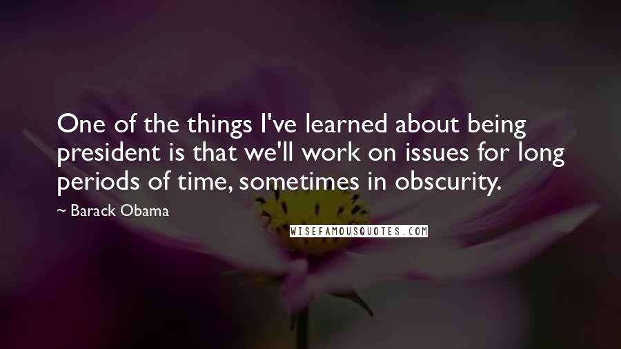 Barack Obama Quotes: One of the things I've learned about being president is that we'll work on issues for long periods of time, sometimes in obscurity.
