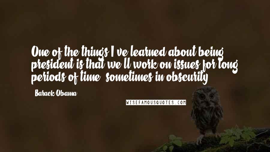 Barack Obama Quotes: One of the things I've learned about being president is that we'll work on issues for long periods of time, sometimes in obscurity.