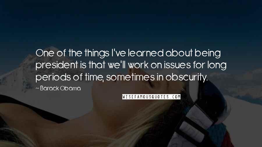 Barack Obama Quotes: One of the things I've learned about being president is that we'll work on issues for long periods of time, sometimes in obscurity.