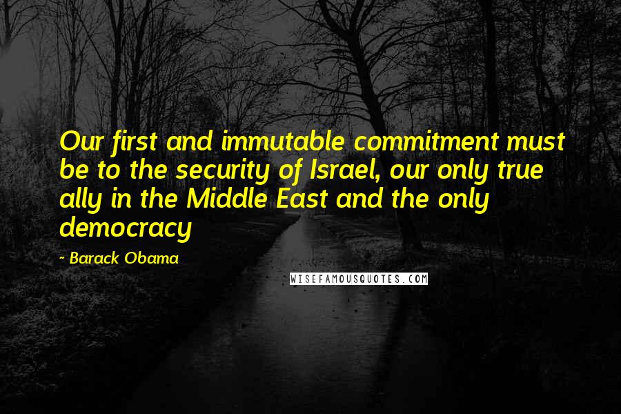 Barack Obama Quotes: Our first and immutable commitment must be to the security of Israel, our only true ally in the Middle East and the only democracy