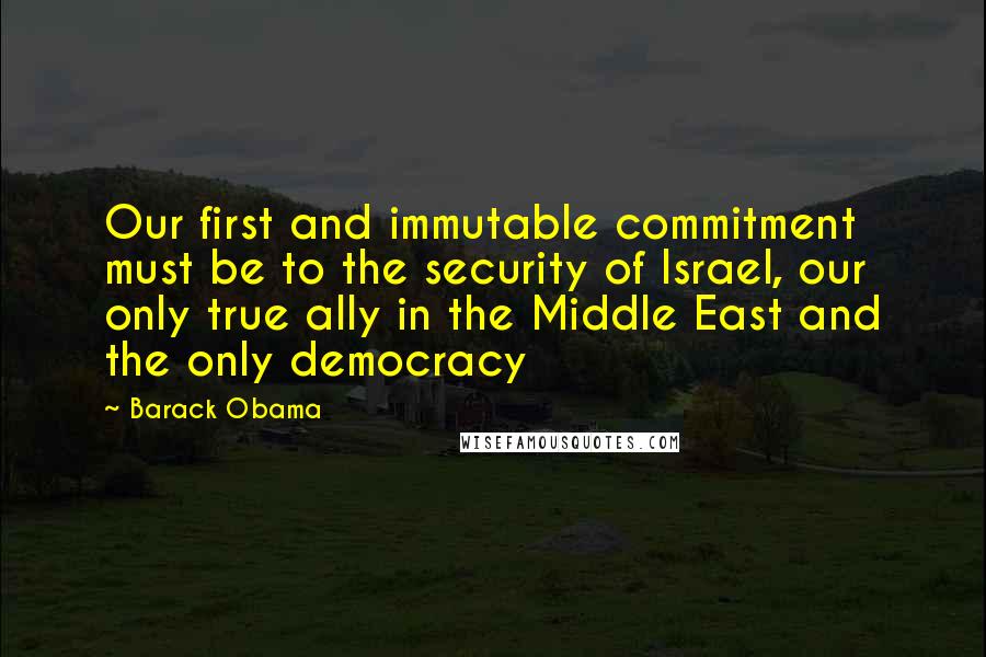 Barack Obama Quotes: Our first and immutable commitment must be to the security of Israel, our only true ally in the Middle East and the only democracy