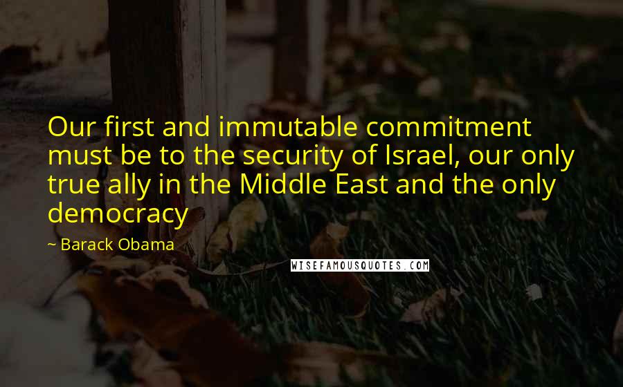 Barack Obama Quotes: Our first and immutable commitment must be to the security of Israel, our only true ally in the Middle East and the only democracy