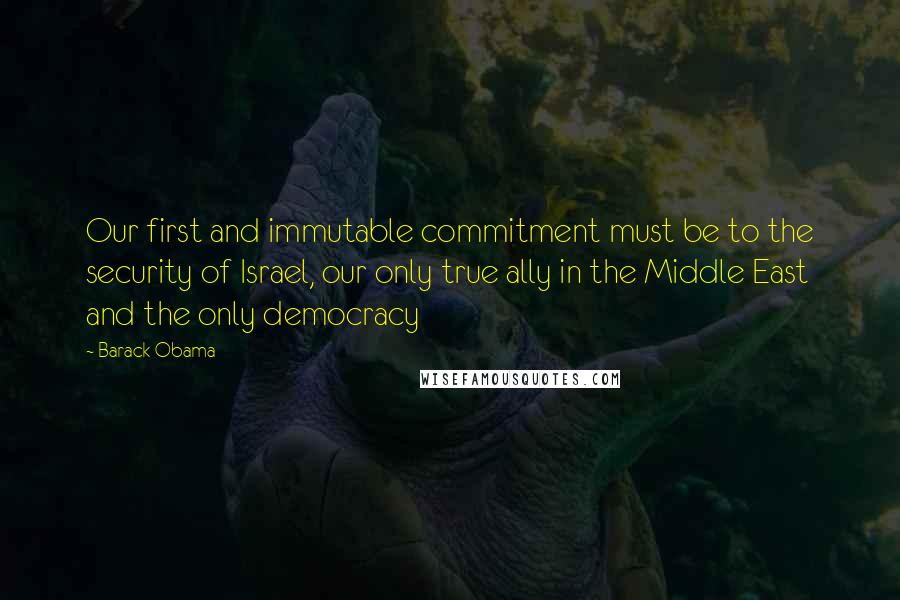 Barack Obama Quotes: Our first and immutable commitment must be to the security of Israel, our only true ally in the Middle East and the only democracy