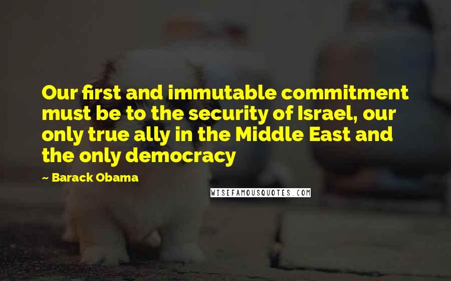 Barack Obama Quotes: Our first and immutable commitment must be to the security of Israel, our only true ally in the Middle East and the only democracy