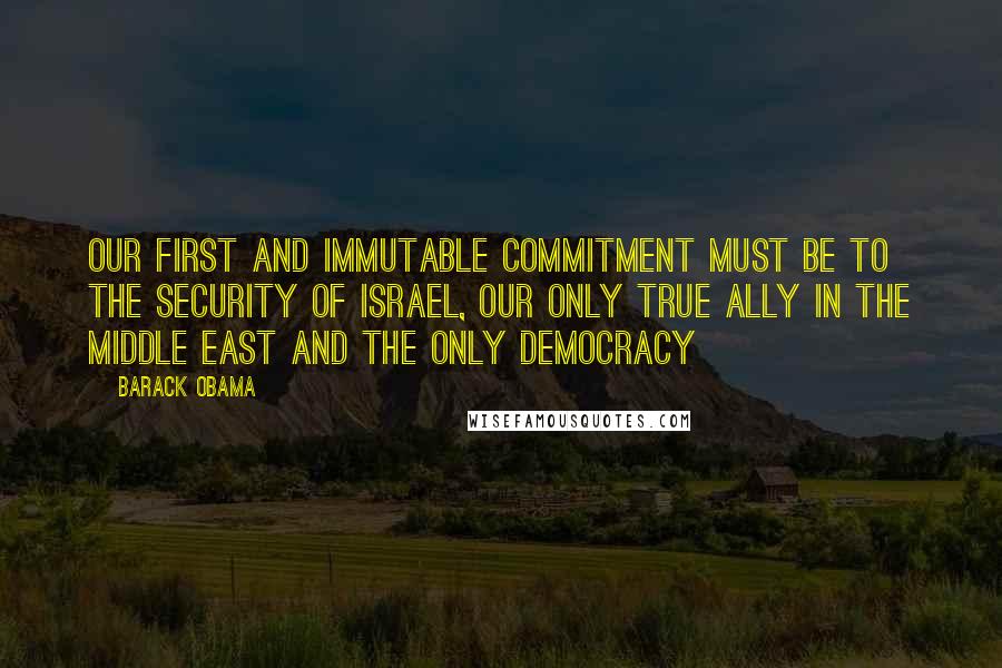 Barack Obama Quotes: Our first and immutable commitment must be to the security of Israel, our only true ally in the Middle East and the only democracy