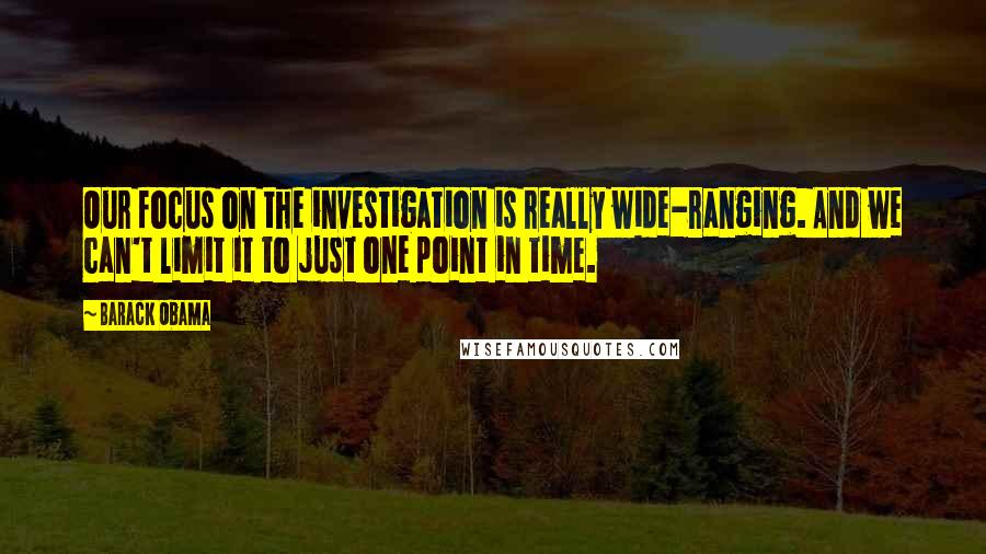 Barack Obama Quotes: Our focus on the investigation is really wide-ranging. And we can't limit it to just one point in time.