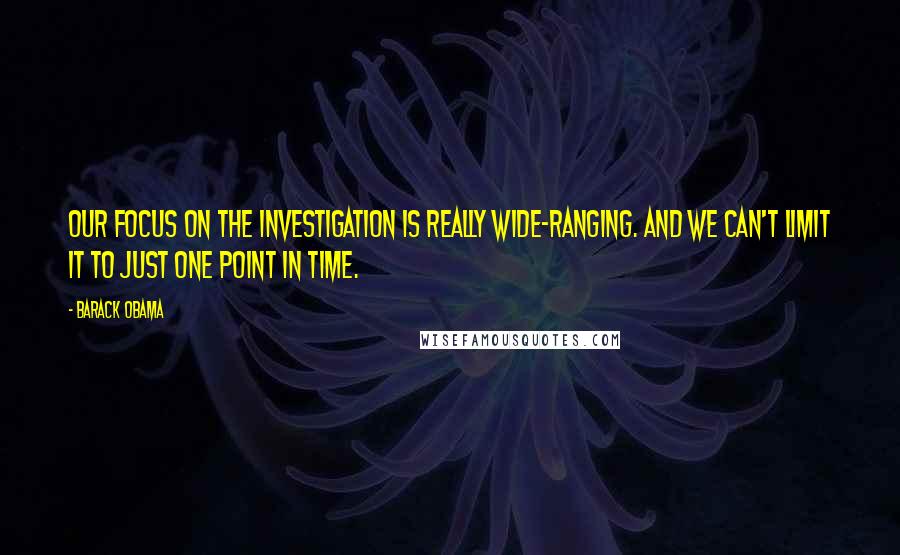 Barack Obama Quotes: Our focus on the investigation is really wide-ranging. And we can't limit it to just one point in time.