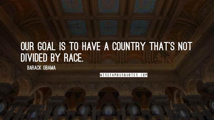 Barack Obama Quotes: Our goal is to have a country that's not divided by race.