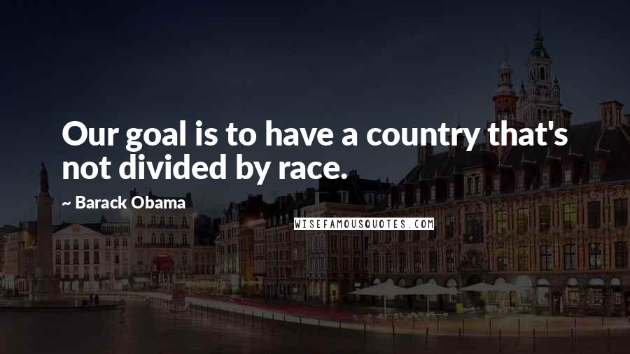 Barack Obama Quotes: Our goal is to have a country that's not divided by race.