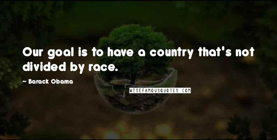 Barack Obama Quotes: Our goal is to have a country that's not divided by race.