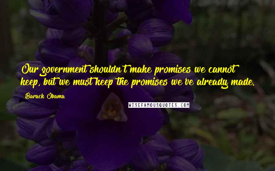 Barack Obama Quotes: Our government shouldn't make promises we cannot keep, but we must keep the promises we've already made.