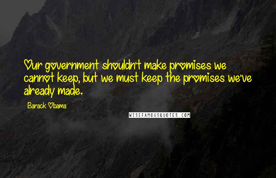 Barack Obama Quotes: Our government shouldn't make promises we cannot keep, but we must keep the promises we've already made.
