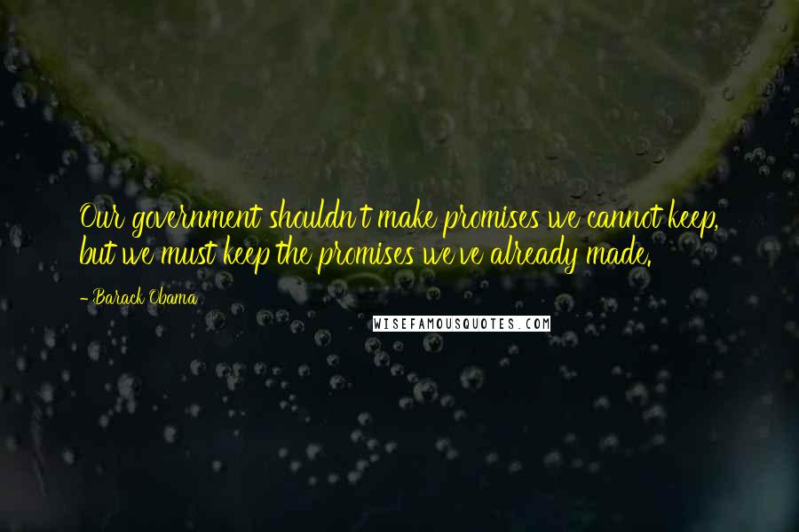 Barack Obama Quotes: Our government shouldn't make promises we cannot keep, but we must keep the promises we've already made.