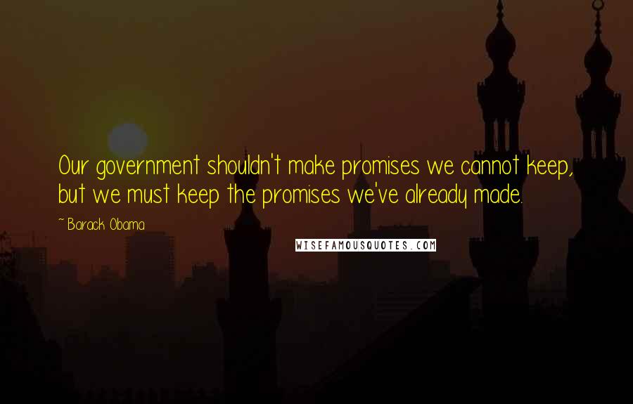 Barack Obama Quotes: Our government shouldn't make promises we cannot keep, but we must keep the promises we've already made.