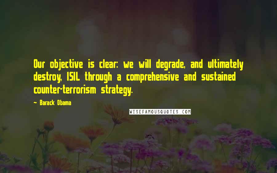 Barack Obama Quotes: Our objective is clear: we will degrade, and ultimately destroy, ISIL through a comprehensive and sustained counter-terrorism strategy.