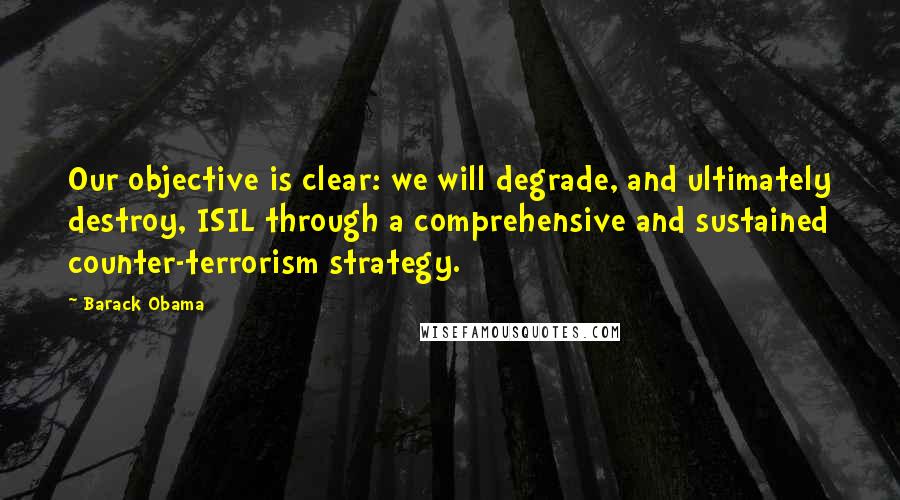 Barack Obama Quotes: Our objective is clear: we will degrade, and ultimately destroy, ISIL through a comprehensive and sustained counter-terrorism strategy.