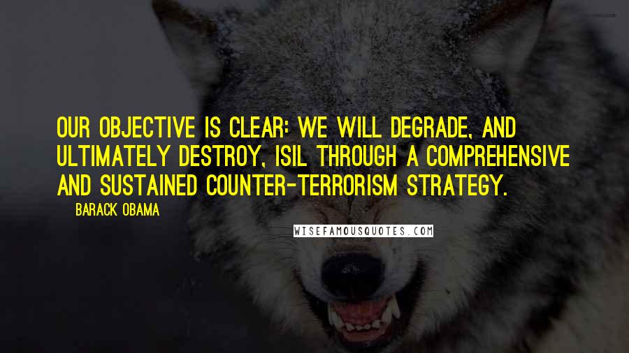 Barack Obama Quotes: Our objective is clear: we will degrade, and ultimately destroy, ISIL through a comprehensive and sustained counter-terrorism strategy.