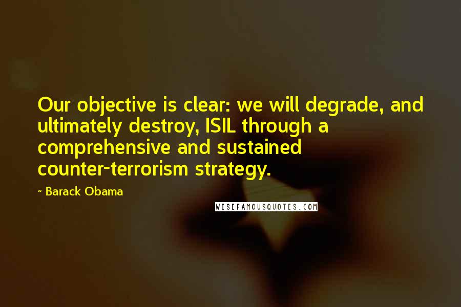 Barack Obama Quotes: Our objective is clear: we will degrade, and ultimately destroy, ISIL through a comprehensive and sustained counter-terrorism strategy.