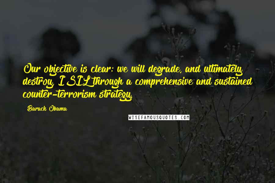 Barack Obama Quotes: Our objective is clear: we will degrade, and ultimately destroy, ISIL through a comprehensive and sustained counter-terrorism strategy.