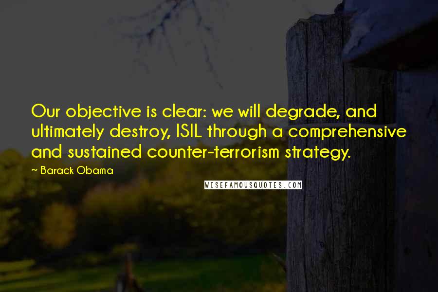 Barack Obama Quotes: Our objective is clear: we will degrade, and ultimately destroy, ISIL through a comprehensive and sustained counter-terrorism strategy.