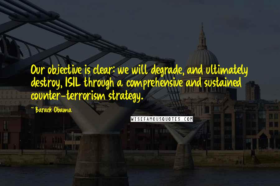 Barack Obama Quotes: Our objective is clear: we will degrade, and ultimately destroy, ISIL through a comprehensive and sustained counter-terrorism strategy.