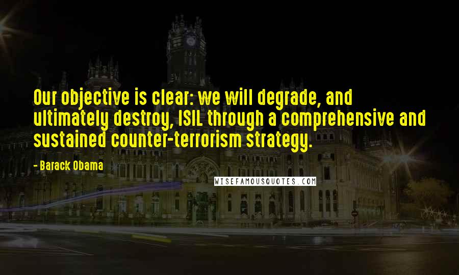 Barack Obama Quotes: Our objective is clear: we will degrade, and ultimately destroy, ISIL through a comprehensive and sustained counter-terrorism strategy.