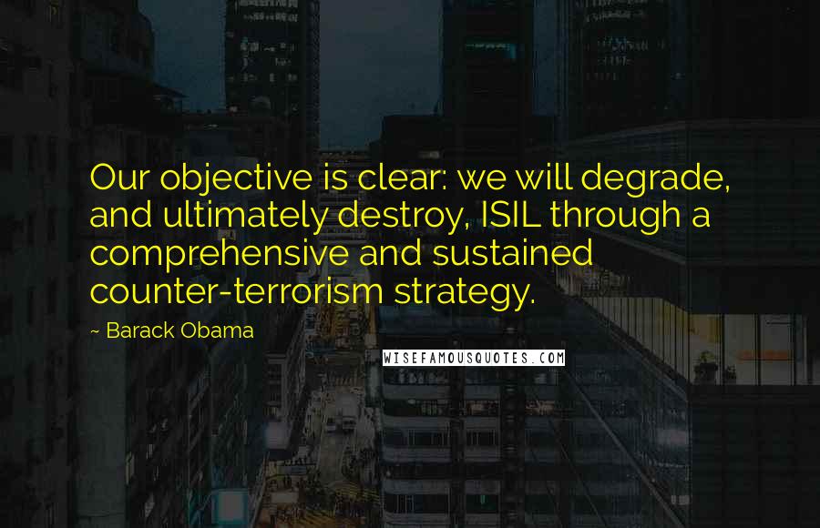 Barack Obama Quotes: Our objective is clear: we will degrade, and ultimately destroy, ISIL through a comprehensive and sustained counter-terrorism strategy.