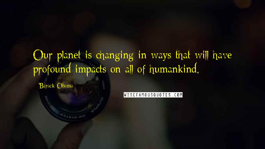 Barack Obama Quotes: Our planet is changing in ways that will have profound impacts on all of humankind.