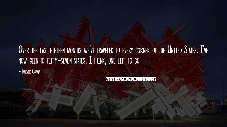 Barack Obama Quotes: Over the last fifteen months we've traveled to every corner of the United States. I've now been to fifty-seven states. I think, one left to go.