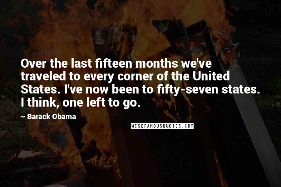 Barack Obama Quotes: Over the last fifteen months we've traveled to every corner of the United States. I've now been to fifty-seven states. I think, one left to go.