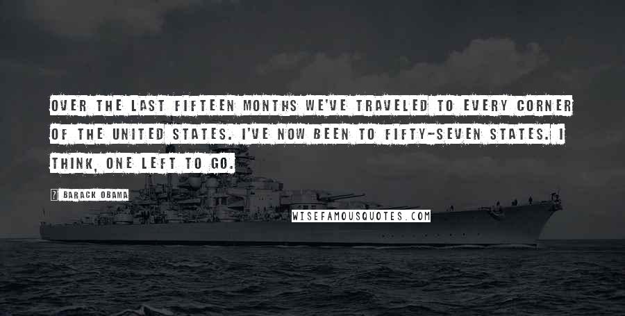 Barack Obama Quotes: Over the last fifteen months we've traveled to every corner of the United States. I've now been to fifty-seven states. I think, one left to go.