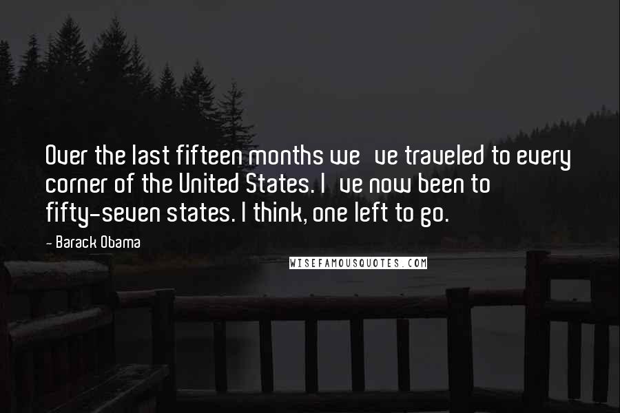 Barack Obama Quotes: Over the last fifteen months we've traveled to every corner of the United States. I've now been to fifty-seven states. I think, one left to go.