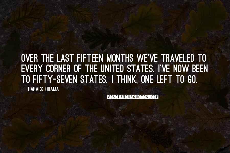 Barack Obama Quotes: Over the last fifteen months we've traveled to every corner of the United States. I've now been to fifty-seven states. I think, one left to go.