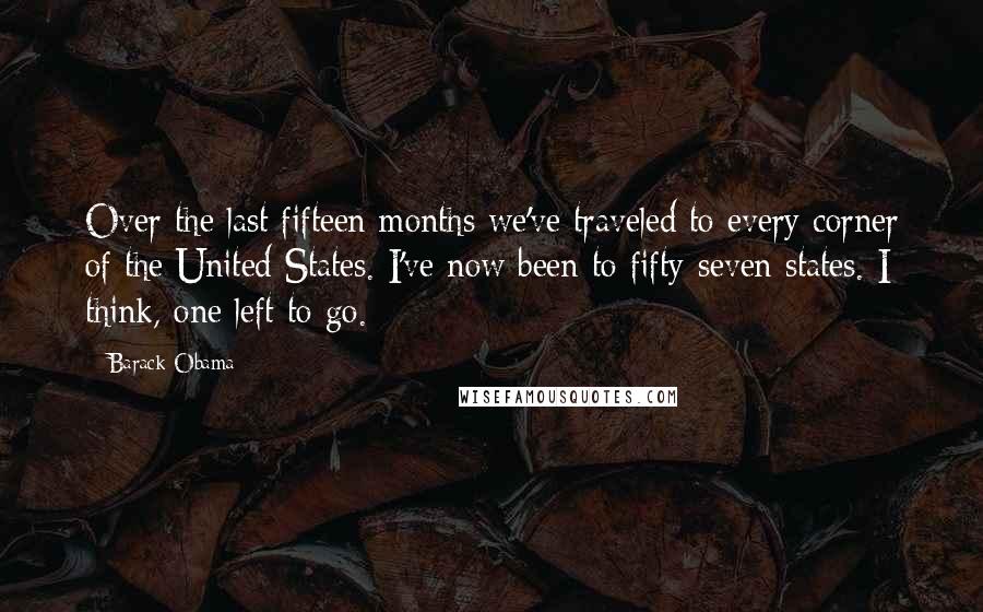 Barack Obama Quotes: Over the last fifteen months we've traveled to every corner of the United States. I've now been to fifty-seven states. I think, one left to go.