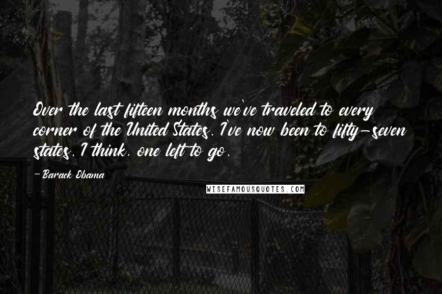Barack Obama Quotes: Over the last fifteen months we've traveled to every corner of the United States. I've now been to fifty-seven states. I think, one left to go.