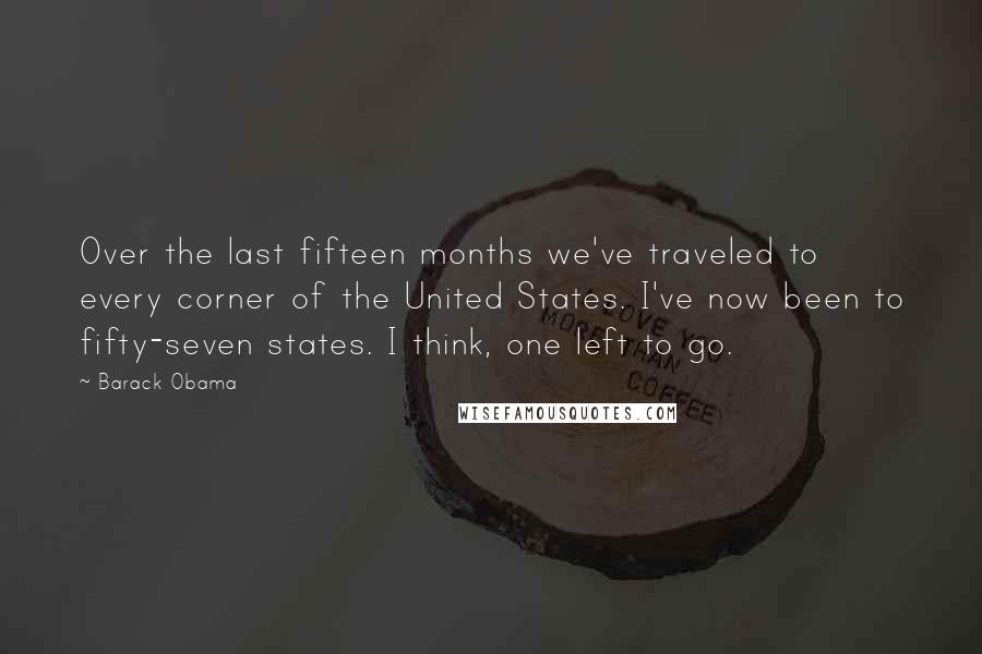 Barack Obama Quotes: Over the last fifteen months we've traveled to every corner of the United States. I've now been to fifty-seven states. I think, one left to go.