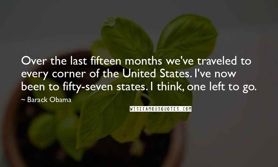 Barack Obama Quotes: Over the last fifteen months we've traveled to every corner of the United States. I've now been to fifty-seven states. I think, one left to go.