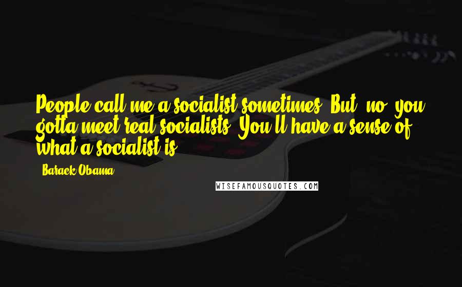 Barack Obama Quotes: People call me a socialist sometimes. But, no, you gotta meet real socialists. You'll have a sense of what a socialist is.