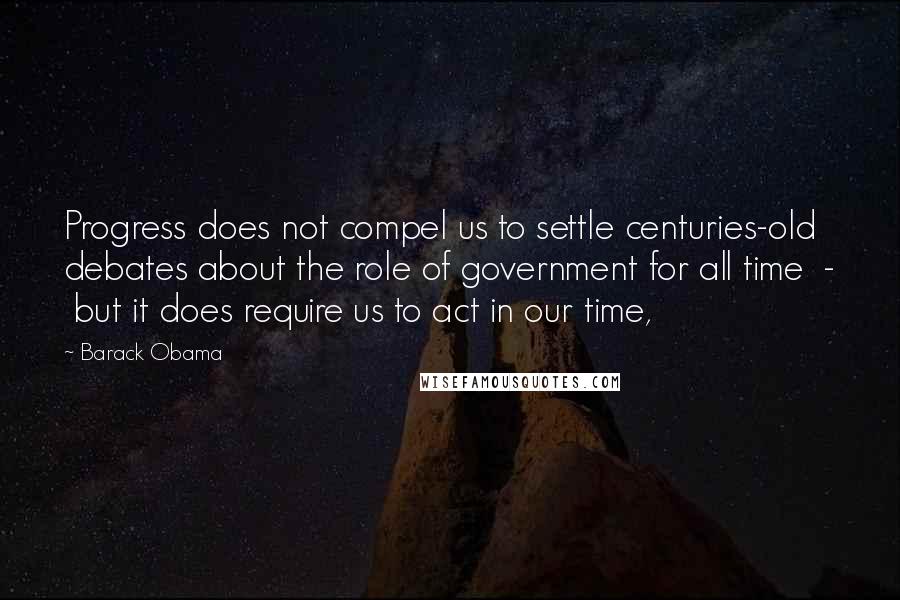 Barack Obama Quotes: Progress does not compel us to settle centuries-old debates about the role of government for all time  -  but it does require us to act in our time,