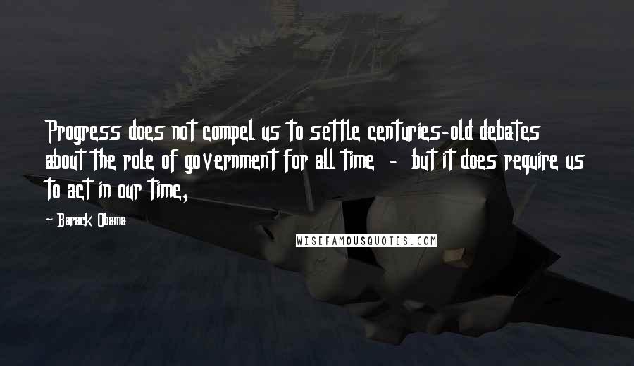 Barack Obama Quotes: Progress does not compel us to settle centuries-old debates about the role of government for all time  -  but it does require us to act in our time,