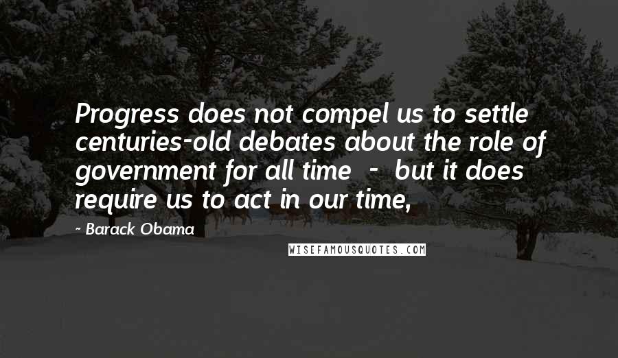 Barack Obama Quotes: Progress does not compel us to settle centuries-old debates about the role of government for all time  -  but it does require us to act in our time,
