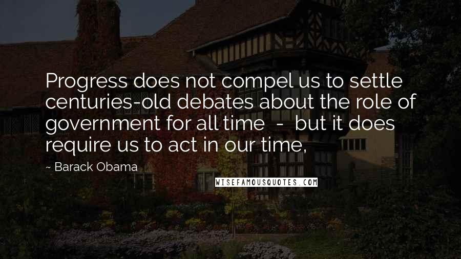 Barack Obama Quotes: Progress does not compel us to settle centuries-old debates about the role of government for all time  -  but it does require us to act in our time,