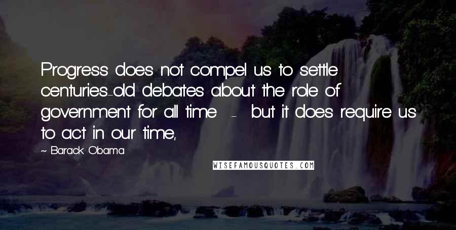 Barack Obama Quotes: Progress does not compel us to settle centuries-old debates about the role of government for all time  -  but it does require us to act in our time,