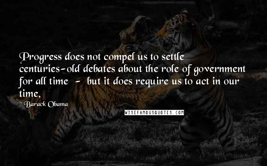 Barack Obama Quotes: Progress does not compel us to settle centuries-old debates about the role of government for all time  -  but it does require us to act in our time,