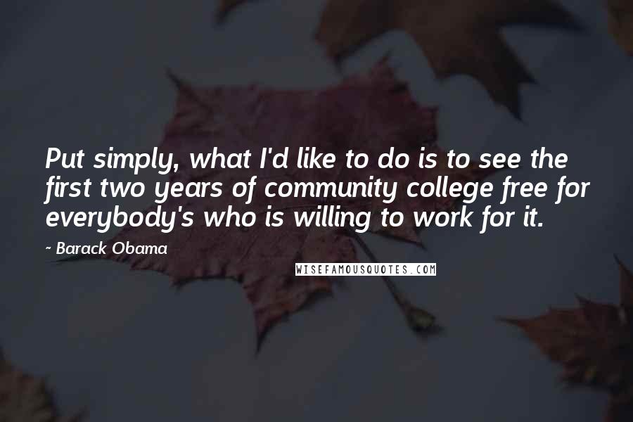 Barack Obama Quotes: Put simply, what I'd like to do is to see the first two years of community college free for everybody's who is willing to work for it.