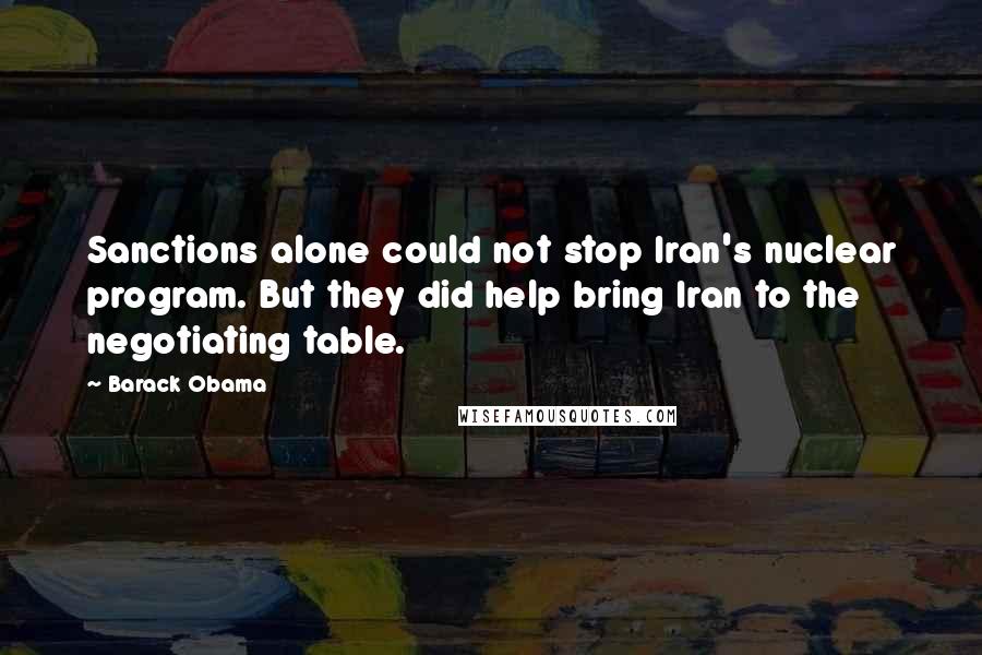 Barack Obama Quotes: Sanctions alone could not stop Iran's nuclear program. But they did help bring Iran to the negotiating table.