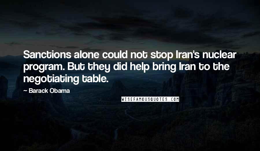 Barack Obama Quotes: Sanctions alone could not stop Iran's nuclear program. But they did help bring Iran to the negotiating table.